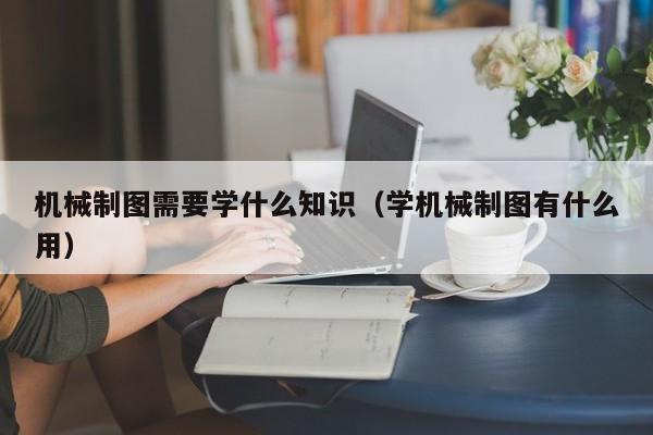 机械制图需要学什么知识（学机械制图有什么用）