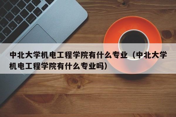 中北大学机电工程学院有什么专业（中北大学机电工程学院有什么专业吗）