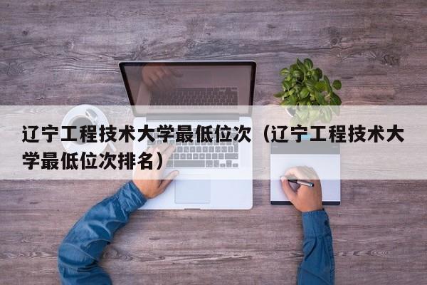 辽宁工程技术大学最低位次（辽宁工程技术大学最低位次排名）