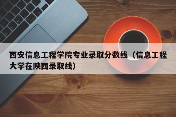 西安信息工程学院专业录取分数线（信息工程大学在陕西录取线）