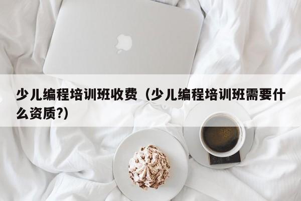 少儿编程培训班收费（少儿编程培训班需要什么资质?）