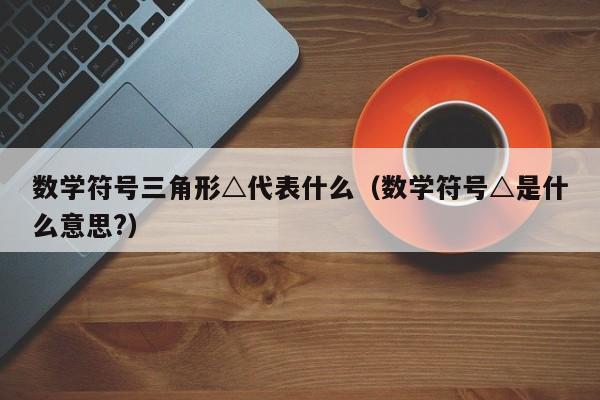 数学符号三角形△代表什么（数学符号△是什么意思?）