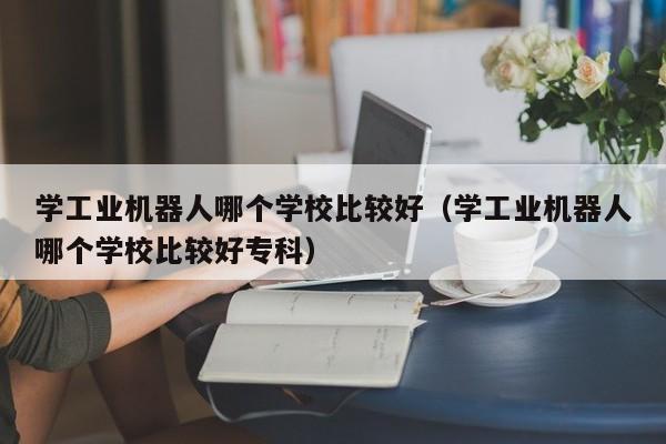 学工业机器人哪个学校比较好（学工业机器人哪个学校比较好专科）