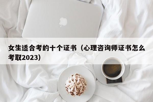 女生适合考的十个证书（心理咨询师证书怎么考取2023）