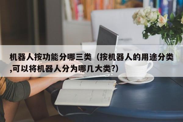 机器人按功能分哪三类（按机器人的用途分类,可以将机器人分为哪几大类?）