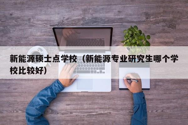 新能源硕士点学校（新能源专业研究生哪个学校比较好）