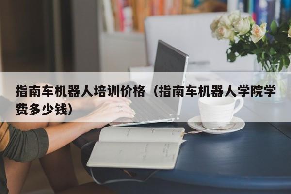 指南车机器人培训价格（指南车机器人学院学费多少钱）