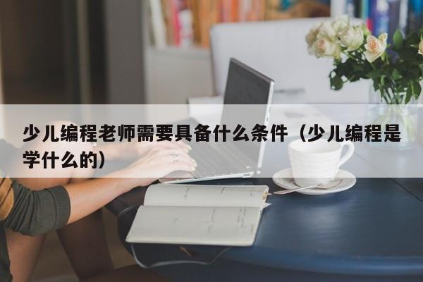 少儿编程老师需要具备什么条件（少儿编程是学什么的）