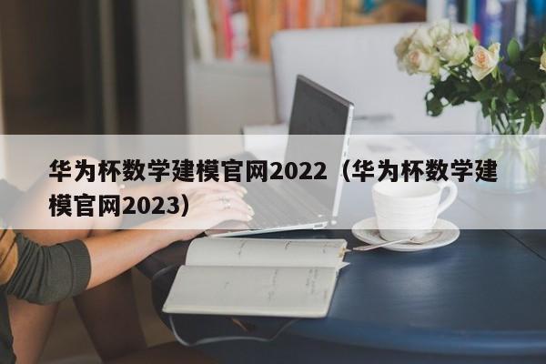 华为杯数学建模官网2022（华为杯数学建模官网2023）