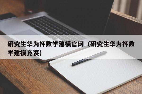 研究生华为杯数学建模官网（研究生华为杯数学建模竞赛）