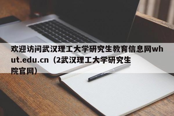 欢迎访问武汉理工大学研究生教育信息网whut.edu.cn（2武汉理工大学研究生院官网）