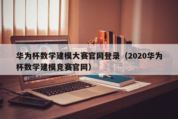 华为杯数学建模大赛官网登录（2020华为杯数学建模竞赛官网）