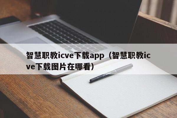 智慧职教icve下载app（智慧职教icve下载图片在哪看）