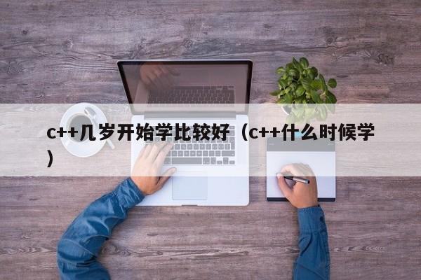 c++几岁开始学比较好（c++什么时候学）