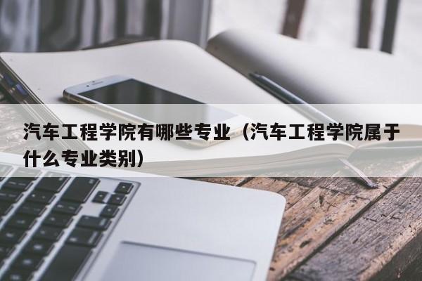 汽车工程学院有哪些专业（汽车工程学院属于什么专业类别）