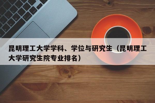 昆明理工大学学科、学位与研究生（昆明理工大学研究生院专业排名）