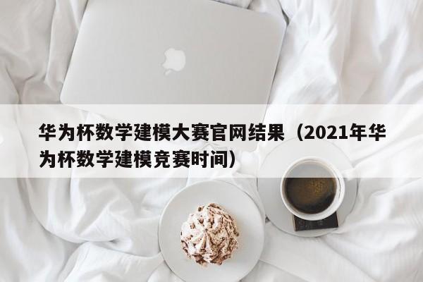 华为杯数学建模大赛官网结果（2021年华为杯数学建模竞赛时间）