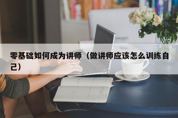 零基础如何成为讲师（做讲师应该怎么训练自己）