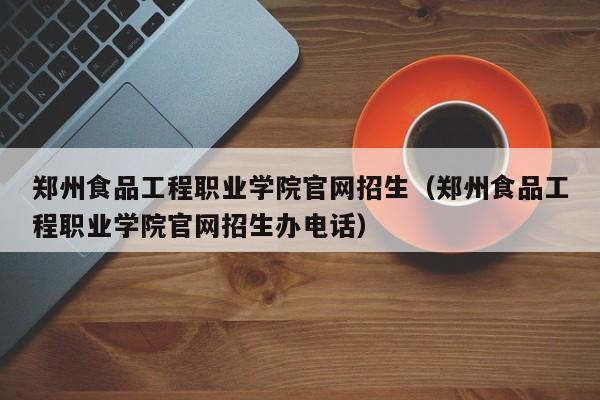 郑州食品工程职业学院官网招生（郑州食品工程职业学院官网招生办电话）