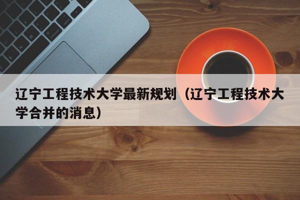 辽宁工程技术大学最新规划（辽宁工程技术大学合并的消息）