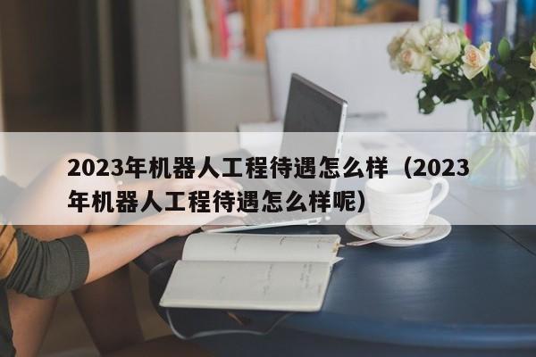 2023年机器人工程待遇怎么样（2023年机器人工程待遇怎么样呢）