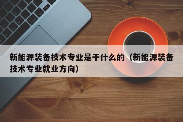 新能源装备技术专业是干什么的（新能源装备技术专业就业方向）