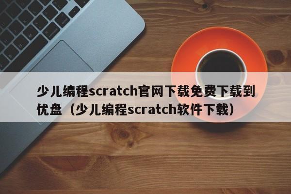 少儿编程scratch官网下载免费下载到优盘（少儿编程scratch软件下载）