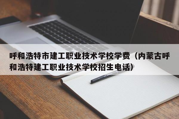 呼和浩特市建工职业技术学校学费（内蒙古呼和浩特建工职业技术学校招生电话）