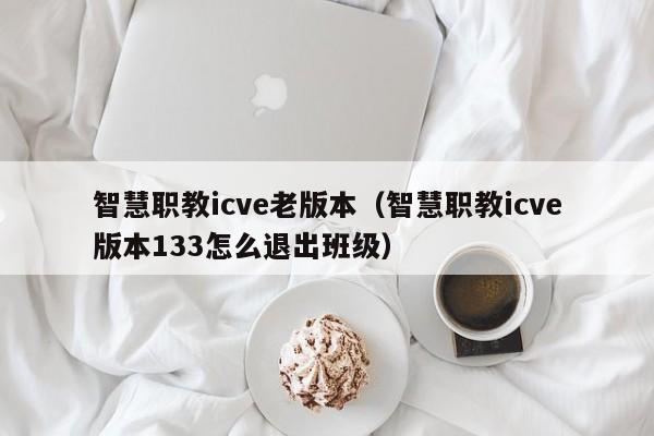 智慧职教icve老版本（智慧职教icve版本133怎么退出班级）