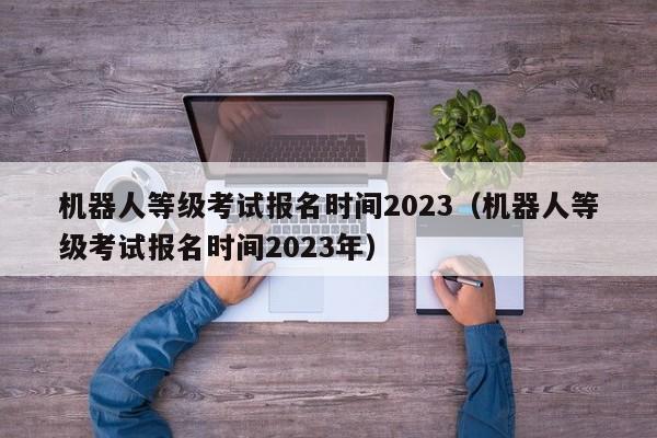 机器人等级考试报名时间2023（机器人等级考试报名时间2023年）