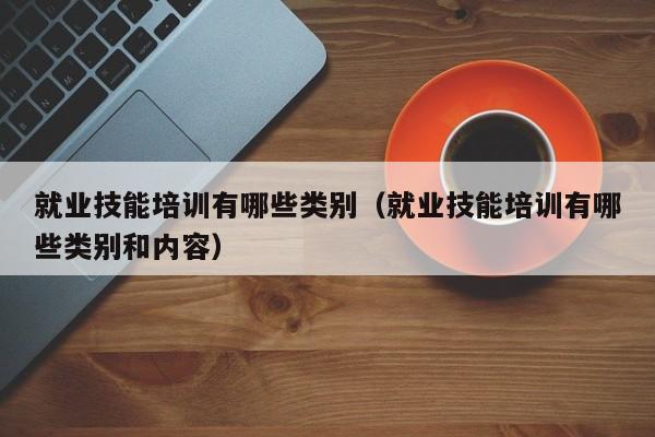 就业技能培训有哪些类别（就业技能培训有哪些类别和内容）