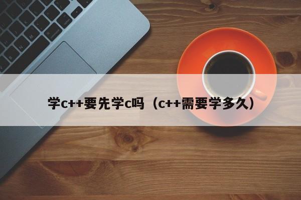 学c++要先学c吗（c++需要学多久）