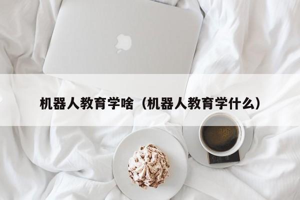 机器人教育学啥（机器人教育学什么）