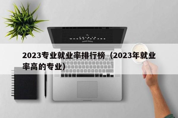 2023专业就业率排行榜（2023年就业率高的专业）