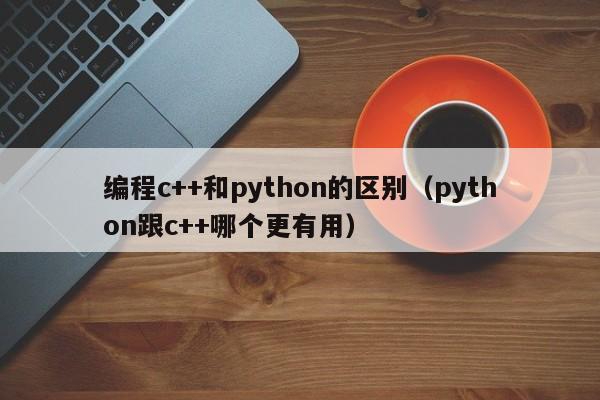 编程c++和python的区别（python跟c++哪个更有用）