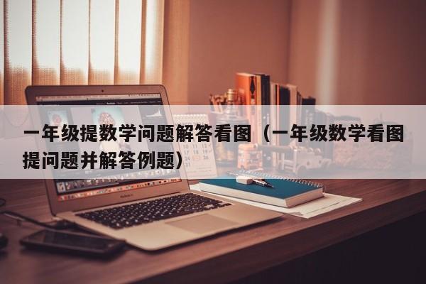 一年级提数学问题解答看图（一年级数学看图提问题并解答例题）