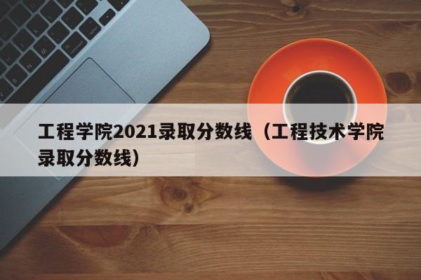 工程学院2021录取分数线（工程技术学院录取分数线）