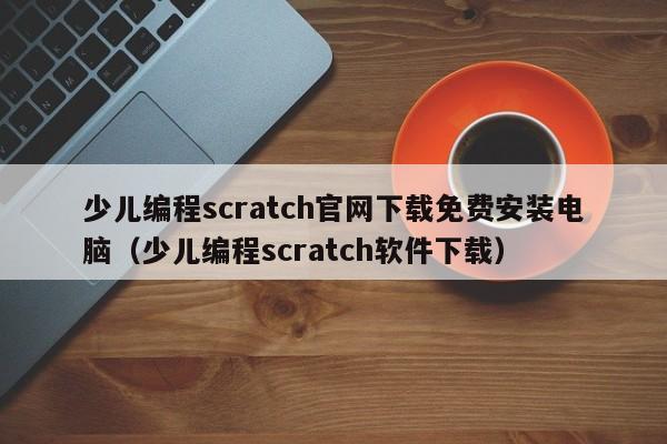 少儿编程scratch官网下载免费安装电脑（少儿编程scratch软件下载）