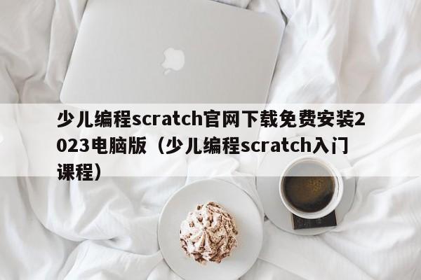 少儿编程scratch官网下载免费安装2023电脑版（少儿编程scratch入门课程）