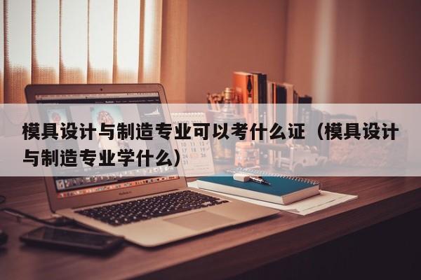 模具设计与制造专业可以考什么证（模具设计与制造专业学什么）