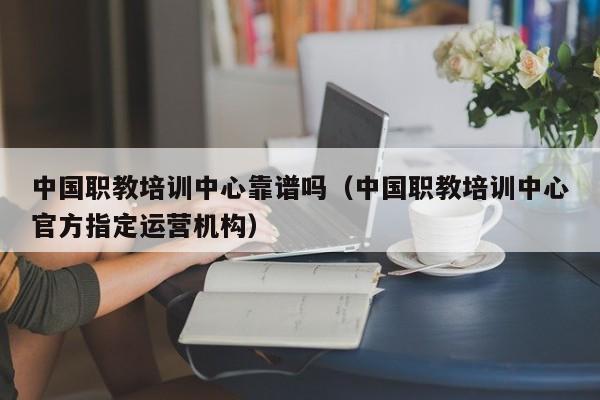 中国职教培训中心靠谱吗（中国职教培训中心官方指定运营机构）