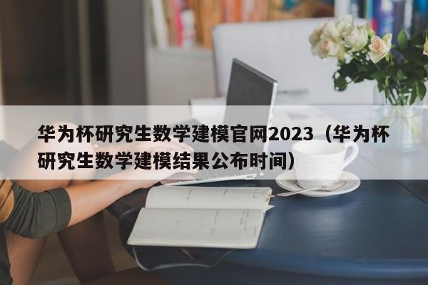 华为杯研究生数学建模官网2023（华为杯研究生数学建模结果公布时间）