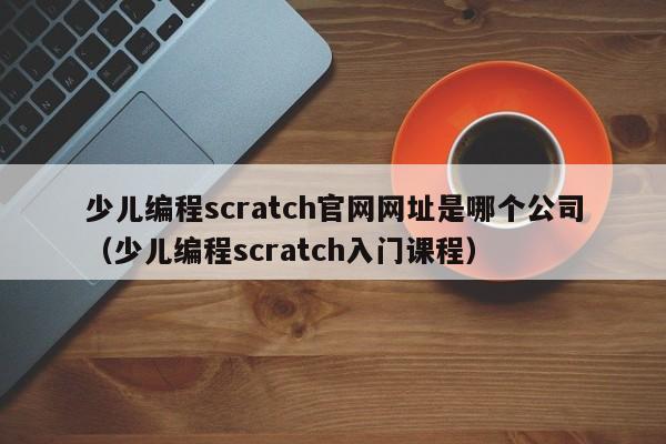 少儿编程scratch官网网址是哪个公司（少儿编程scratch入门课程）