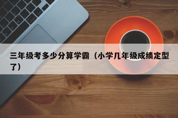 三年级考多少分算学霸（小学几年级成绩定型了）