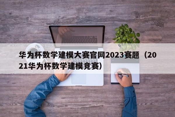 华为杯数学建模大赛官网2023赛题（2021华为杯数学建模竞赛）