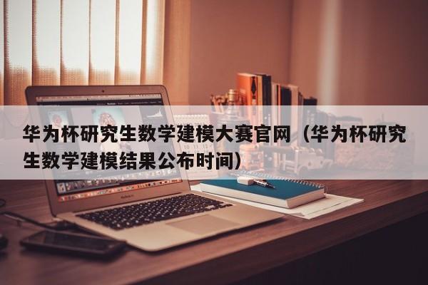 华为杯研究生数学建模大赛官网（华为杯研究生数学建模结果公布时间）