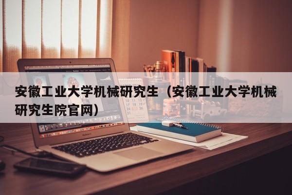 安徽工业大学机械研究生（安徽工业大学机械研究生院官网）