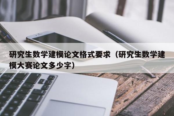 研究生数学建模论文格式要求（研究生数学建模大赛论文多少字）