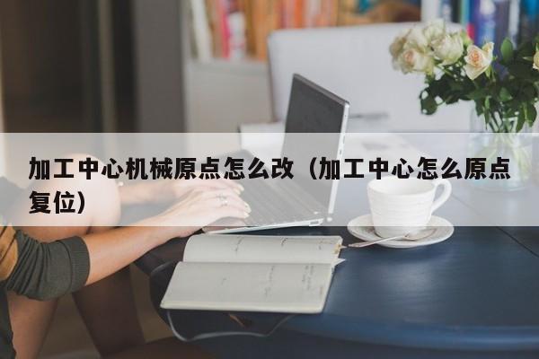 加工中心机械原点怎么改（加工中心怎么原点复位）