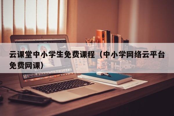 云课堂中小学生免费课程（中小学网络云平台免费网课）